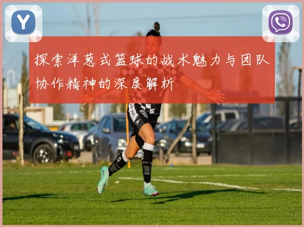 探索洋葱式篮球的战术魅力与团队协作精神的深度解析