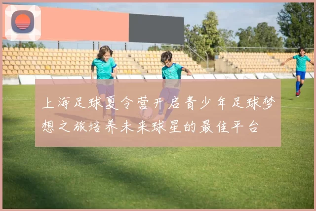 上海足球夏令营开启青少年足球梦想之旅培养未来球星的最佳平台