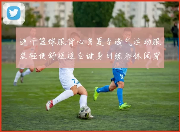 速干篮球服背心男夏季透气运动服装轻便舒适适合健身训练和休闲穿搭