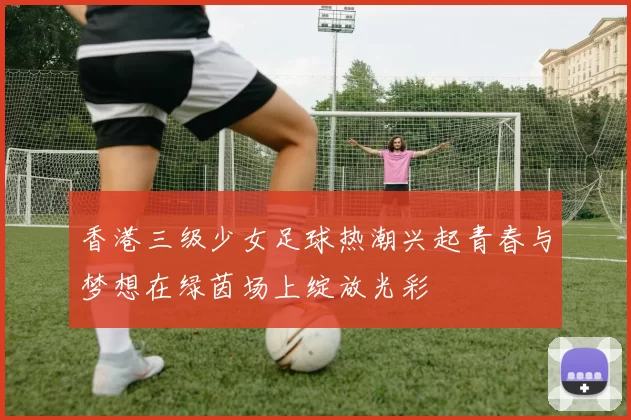 香港三级少女足球热潮兴起青春与梦想在绿茵场上绽放光彩