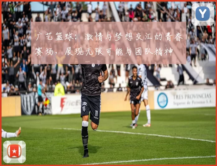 广艺篮球：激情与梦想交汇的青春赛场，展现无限可能与团队精神