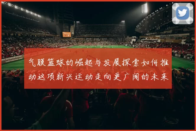 气膜篮球的崛起与发展探索如何推动这项新兴运动走向更广阔的未来