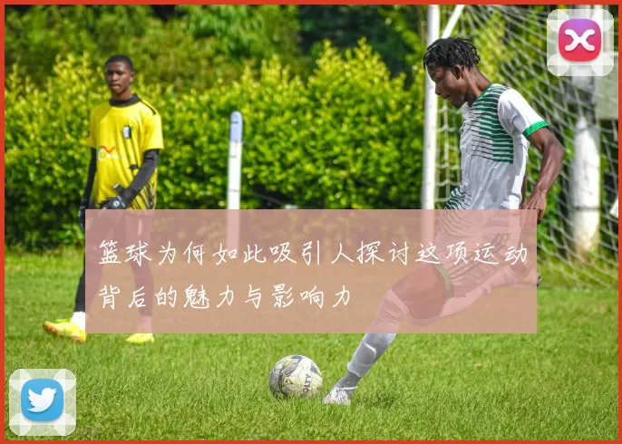 篮球为何如此吸引人探讨这项运动背后的魅力与影响力